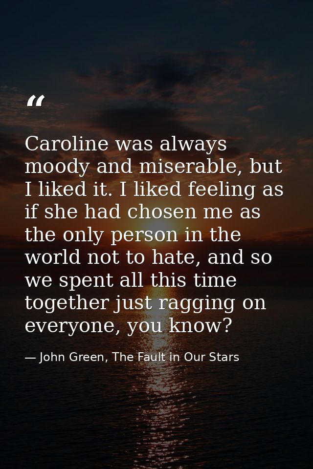 Caroline was always moody and miserable, but I liked it. I liked feeling as if she had chosen me as the only person in t — John Green, The Fault in Our Stars