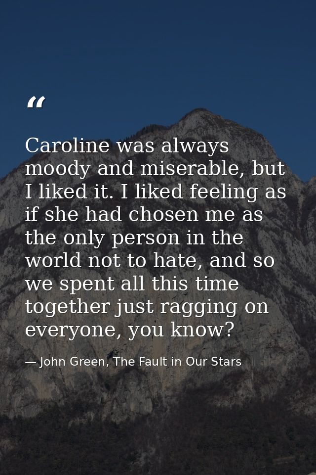 Caroline was always moody and miserable, but I liked it. I liked feeling as if she had chosen me as the only person in t — John Green, The Fault in Our Stars