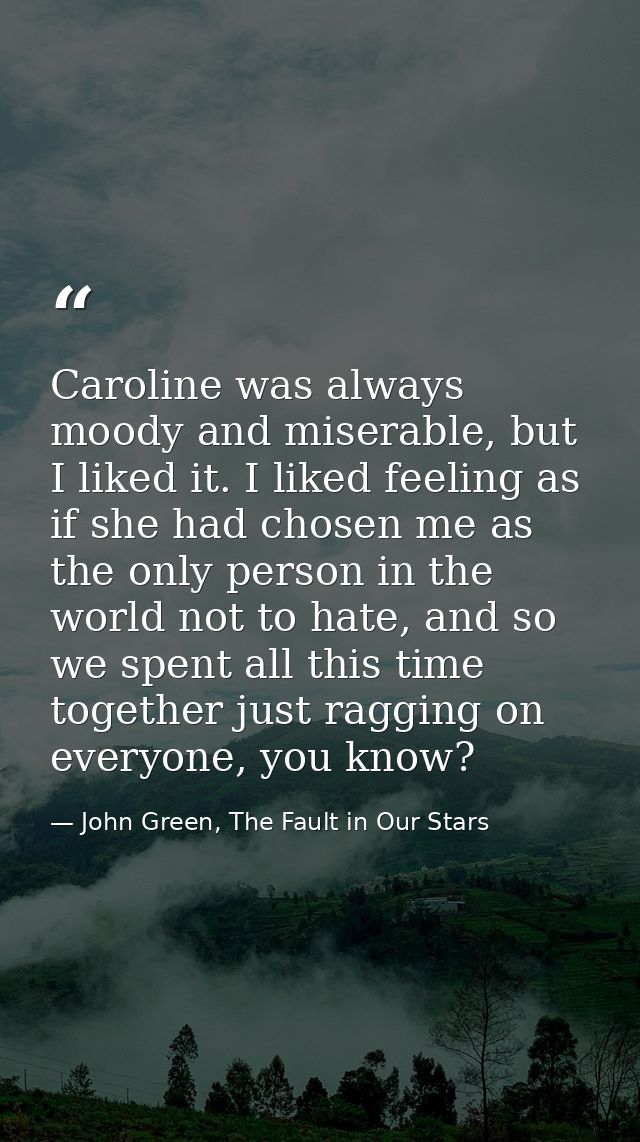 Caroline was always moody and miserable, but I liked it. I liked feeling as if she had chosen me as the only person in t — John Green, The Fault in Our Stars