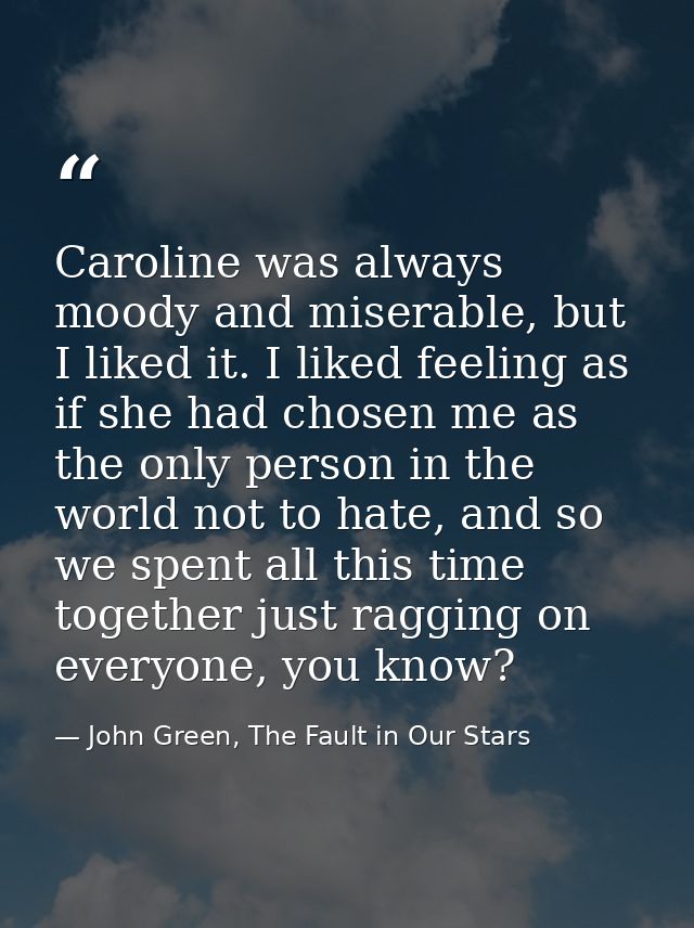 Caroline was always moody and miserable, but I liked it. I liked feeling as if she had chosen me as the only person in t — John Green, The Fault in Our Stars