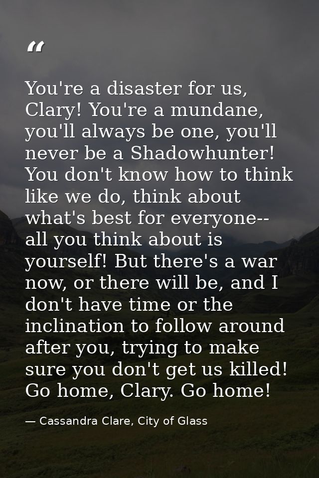 You're a disaster for us, Clary! You're a mundane, you'll always be one, you'll never be a Shadowhunter! You don't know  — Cassandra Clare, City of Glass