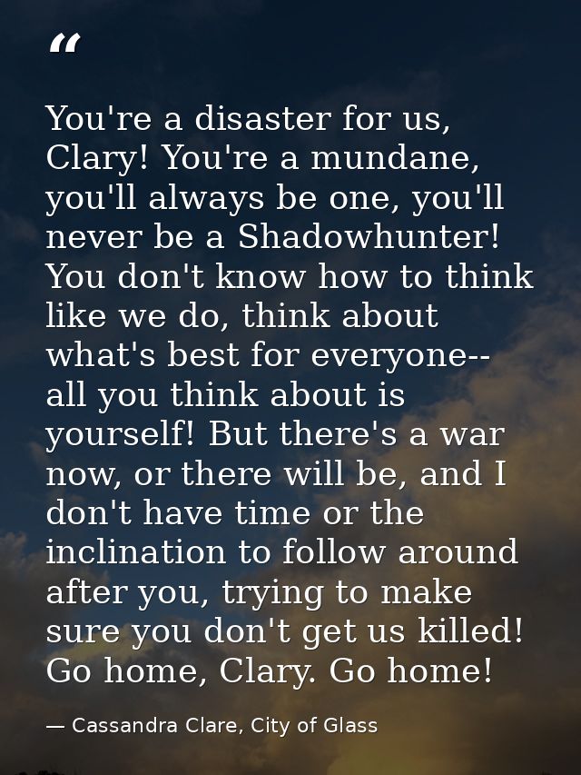 You're a disaster for us, Clary! You're a mundane, you'll always be one, you'll never be a Shadowhunter! You don't know  — Cassandra Clare, City of Glass