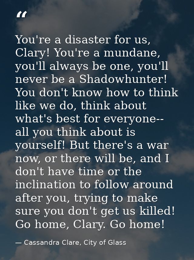 You're a disaster for us, Clary! You're a mundane, you'll always be one, you'll never be a Shadowhunter! You don't know  — Cassandra Clare, City of Glass