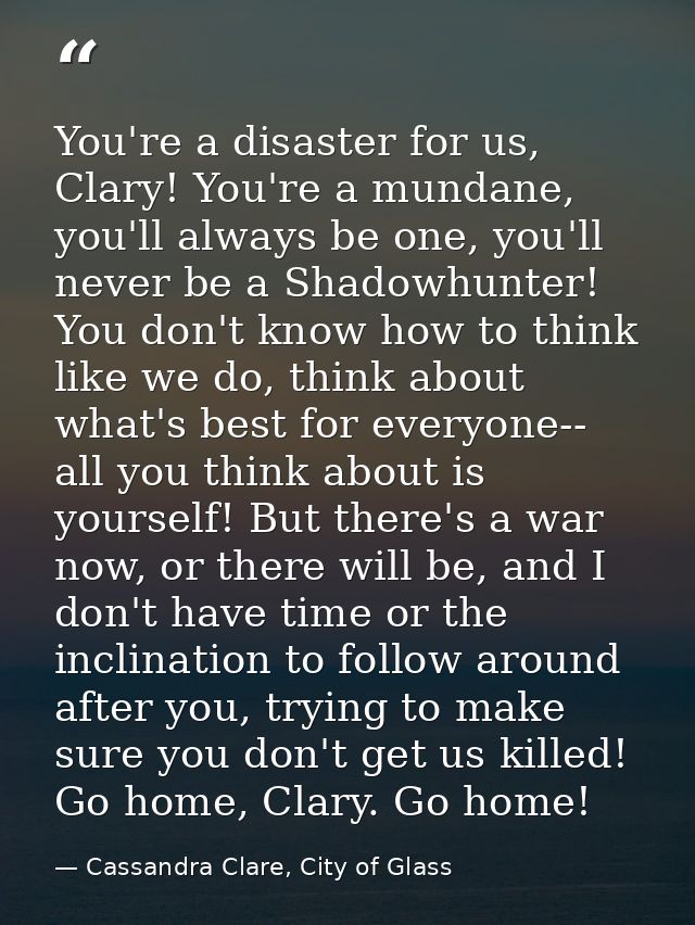 You're a disaster for us, Clary! You're a mundane, you'll always be one, you'll never be a Shadowhunter! You don't know  — Cassandra Clare, City of Glass