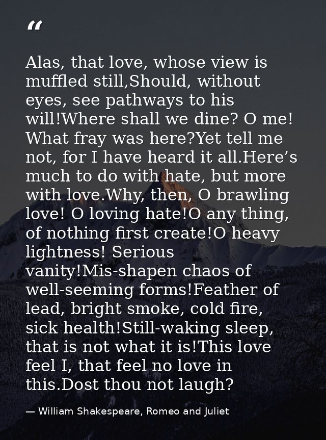 Alas, that love, whose view is muffled still,Should, without eyes, see pathways to his will!Where shall we dine? O me! W — William Shakespeare, Romeo and Juliet