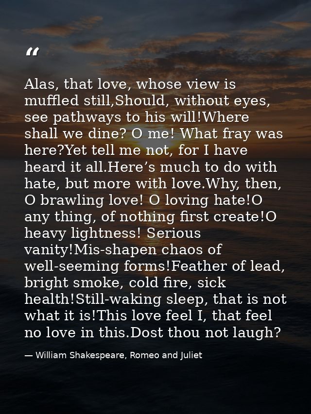 Alas, that love, whose view is muffled still,Should, without eyes, see pathways to his will!Where shall we dine? O me! W — William Shakespeare, Romeo and Juliet
