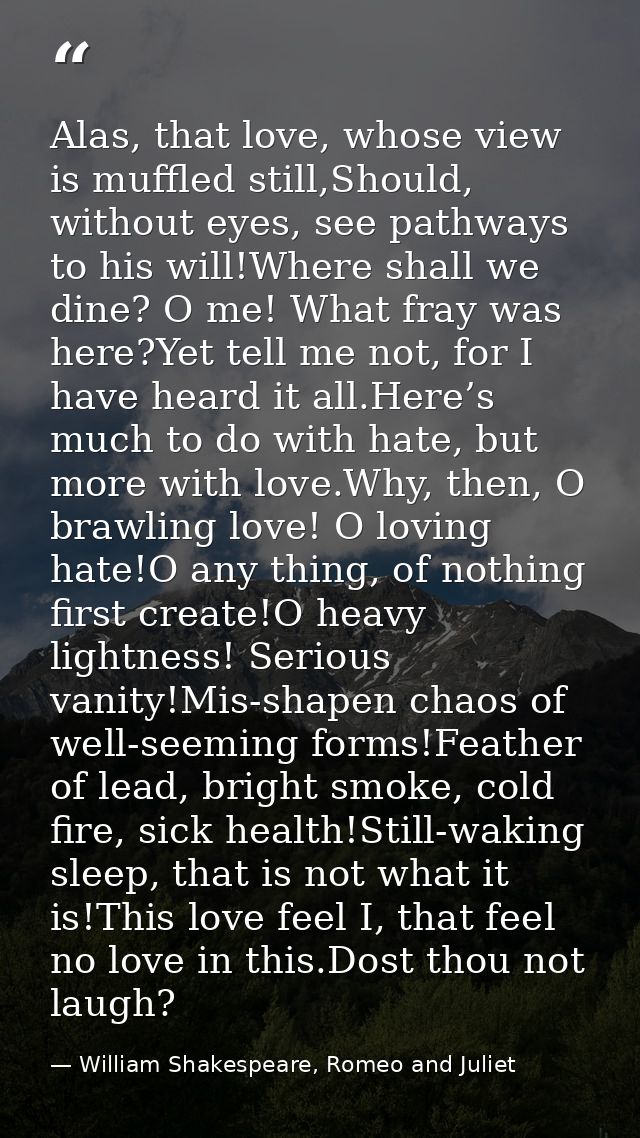 Alas, that love, whose view is muffled still,Should, without eyes, see pathways to his will!Where shall we dine? O me! W — William Shakespeare, Romeo and Juliet
