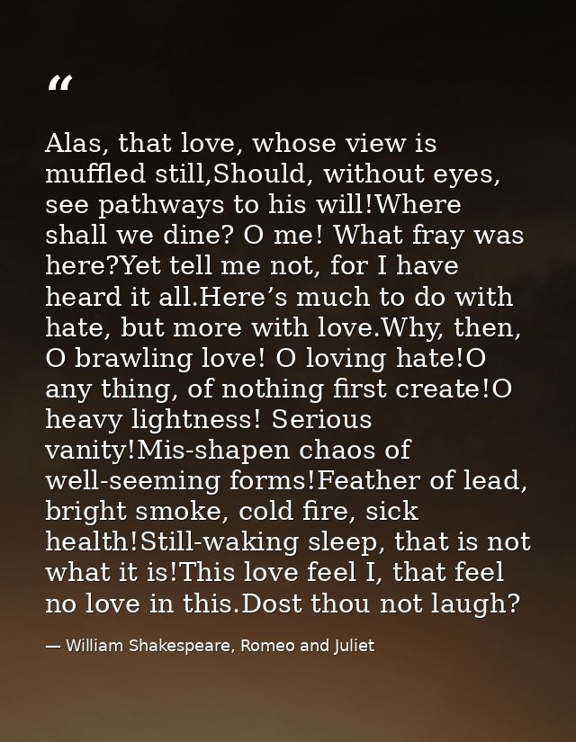 Alas, that love, whose view is muffled still,Should, without eyes, see pathways to his will!Where shall we dine? O me! W — William Shakespeare, Romeo and Juliet