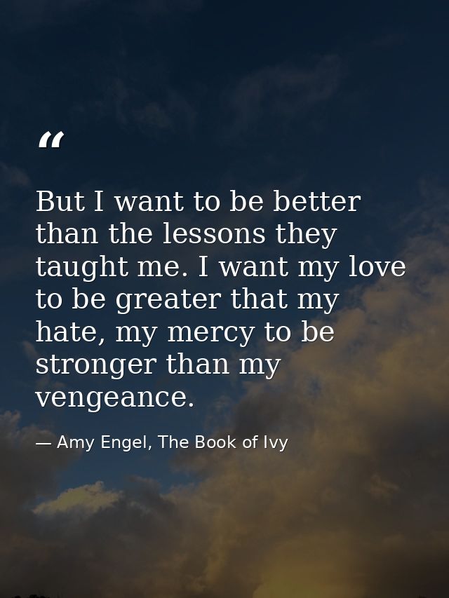 But I want to be better than the lessons they taught me. I want my love to be greater that my hate, my mercy to be stron — Amy Engel, The Book of Ivy