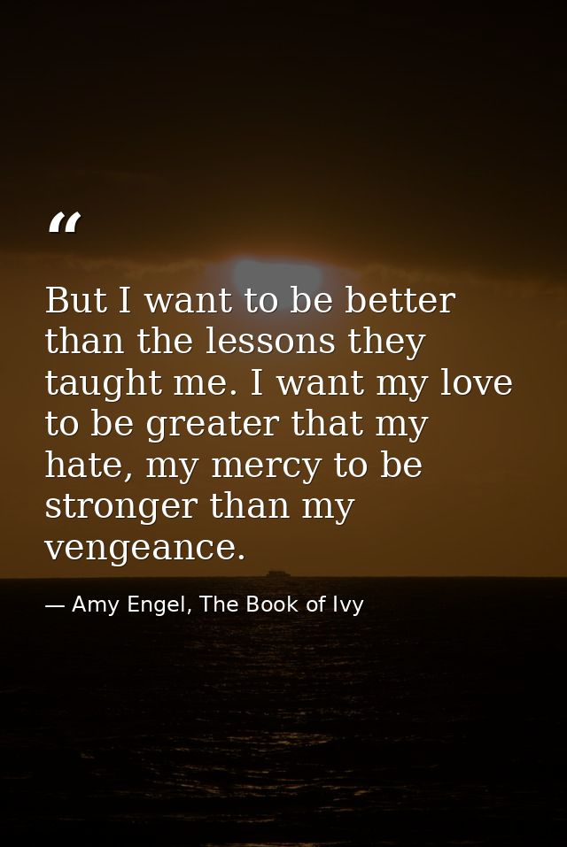 But I want to be better than the lessons they taught me. I want my love to be greater that my hate, my mercy to be stron — Amy Engel, The Book of Ivy
