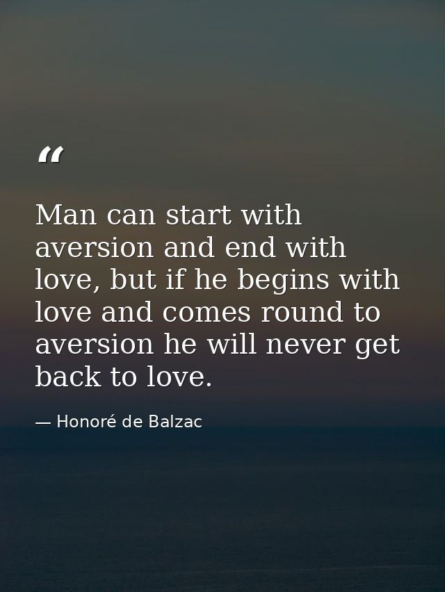 Man can start with aversion and end with love, but if he begins with love and comes round to aversion he will never get  — Honoré de Balzac