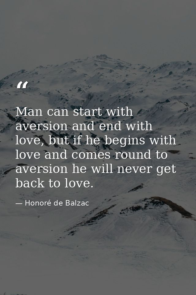 Man can start with aversion and end with love, but if he begins with love and comes round to aversion he will never get  — Honoré de Balzac