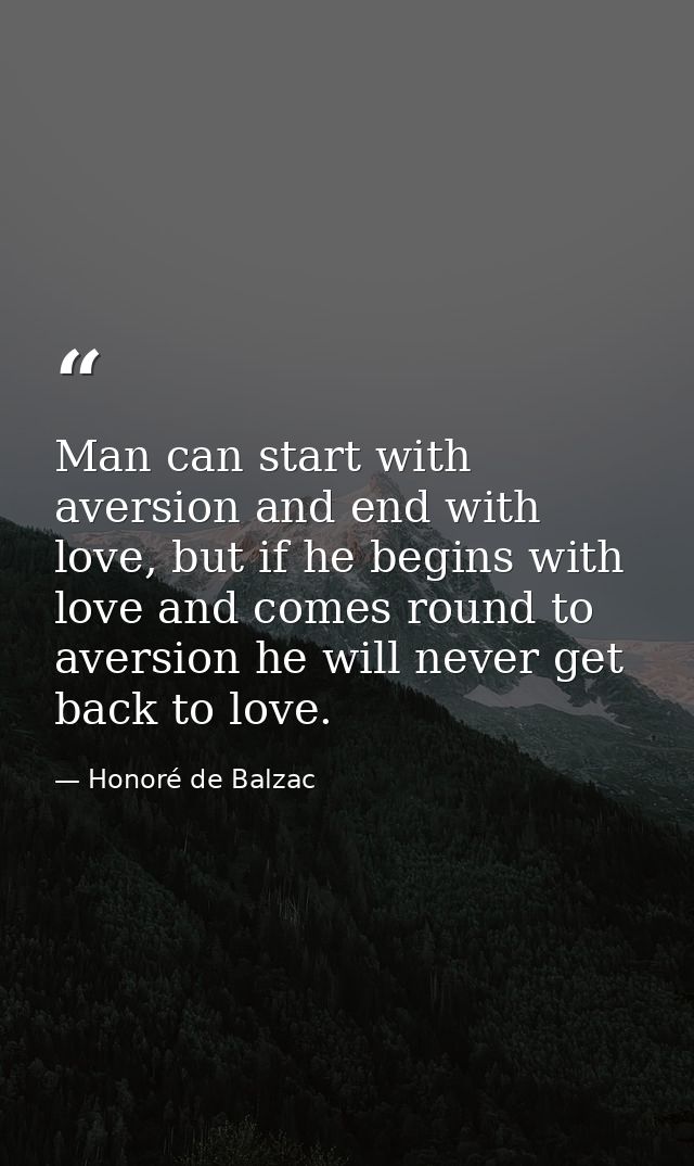 Man can start with aversion and end with love, but if he begins with love and comes round to aversion he will never get  — Honoré de Balzac