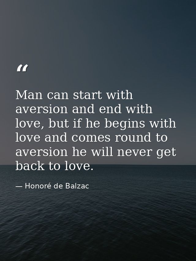 Man can start with aversion and end with love, but if he begins with love and comes round to aversion he will never get  — Honoré de Balzac