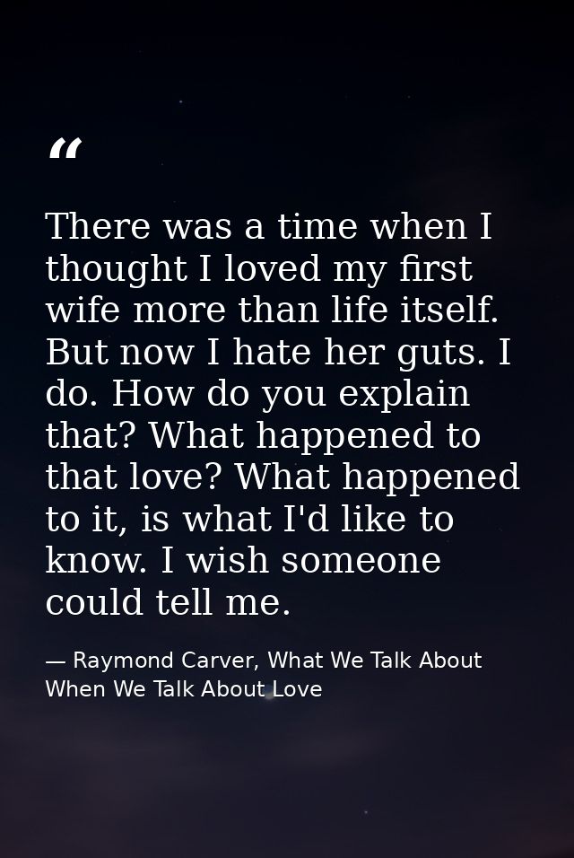There was a time when I thought I loved my first wife more than life itself. But now I hate her guts. I do. How do you e — Raymond Carver, What We Talk About When We Talk About Love