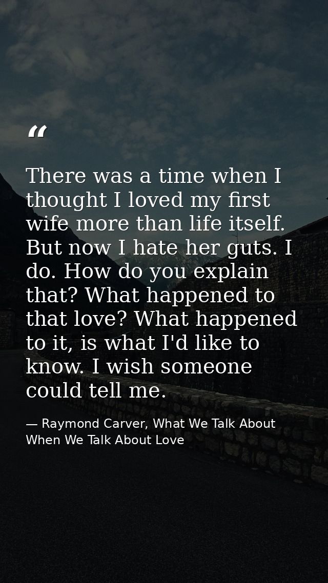 There was a time when I thought I loved my first wife more than life itself. But now I hate her guts. I do. How do you e — Raymond Carver, What We Talk About When We Talk About Love