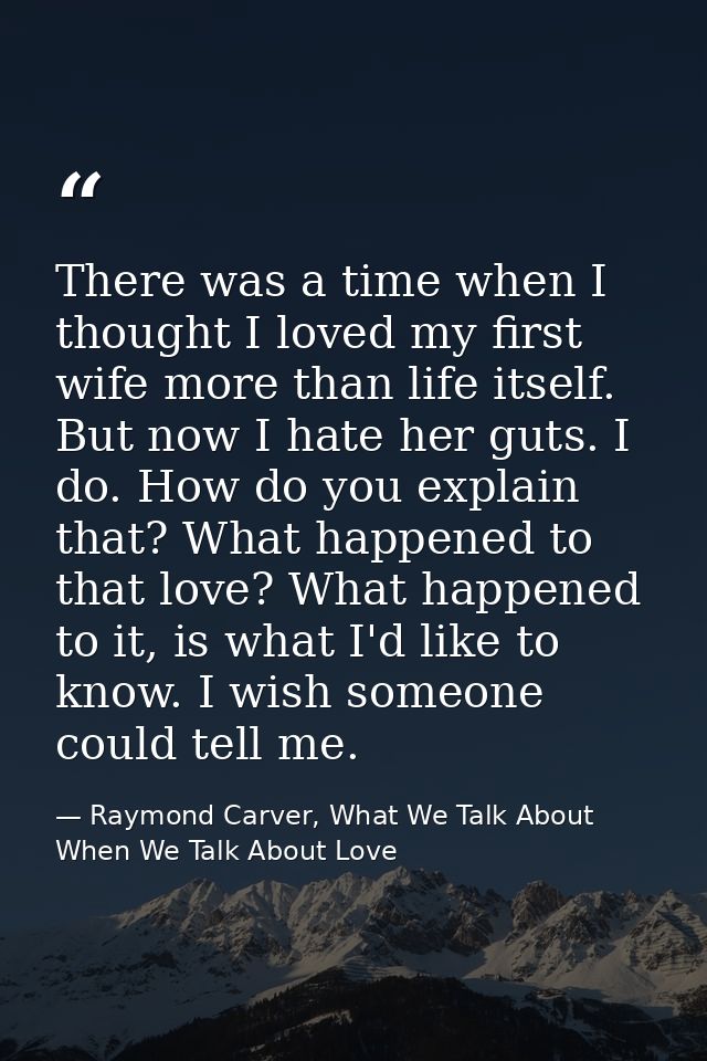 There was a time when I thought I loved my first wife more than life itself. But now I hate her guts. I do. How do you e — Raymond Carver, What We Talk About When We Talk About Love
