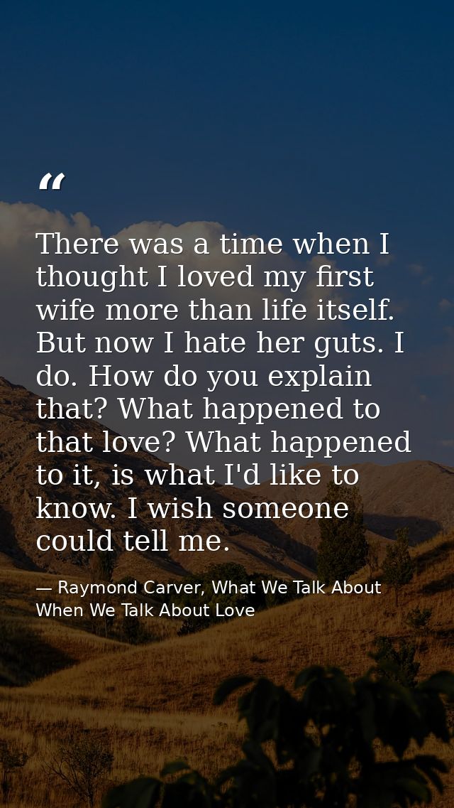 There was a time when I thought I loved my first wife more than life itself. But now I hate her guts. I do. How do you e — Raymond Carver, What We Talk About When We Talk About Love