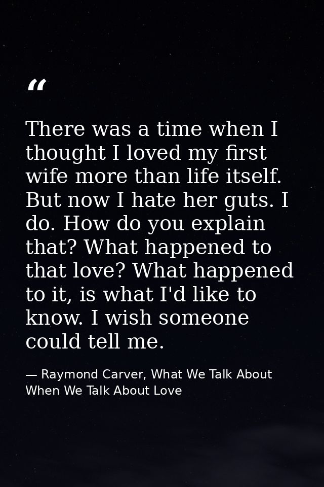 There was a time when I thought I loved my first wife more than life itself. But now I hate her guts. I do. How do you e — Raymond Carver, What We Talk About When We Talk About Love