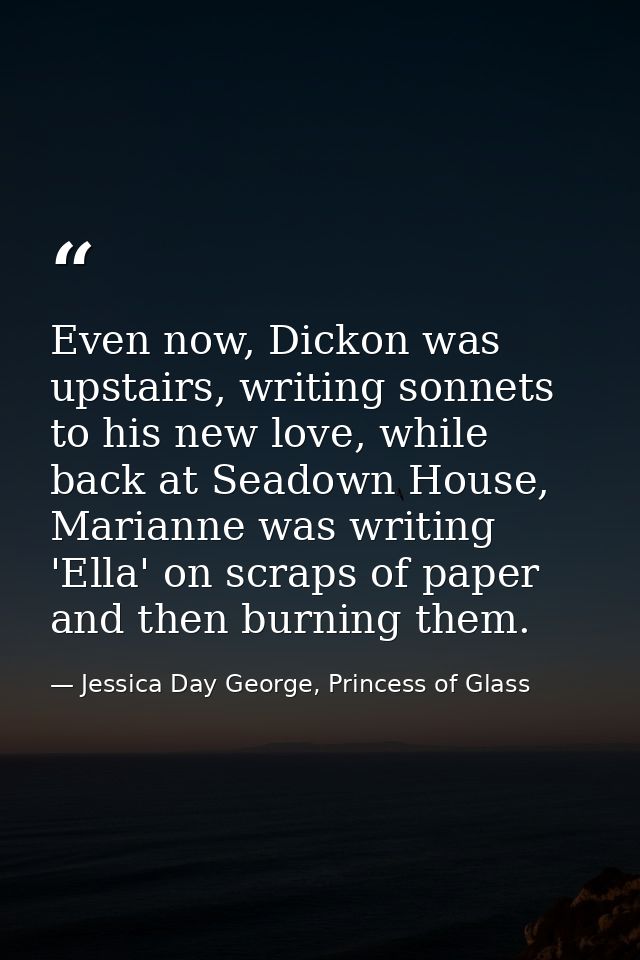 Even now, Dickon was upstairs, writing sonnets to his new love, while back at Seadown House, Marianne was writing 'Ella' — Jessica Day George, Princess of Glass