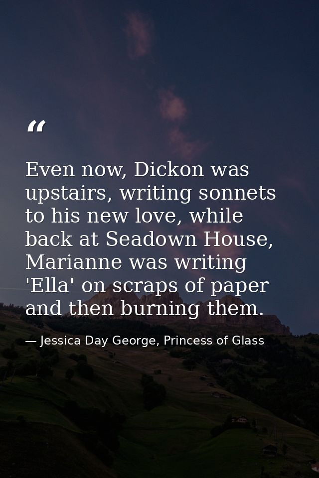 Even now, Dickon was upstairs, writing sonnets to his new love, while back at Seadown House, Marianne was writing 'Ella' — Jessica Day George, Princess of Glass