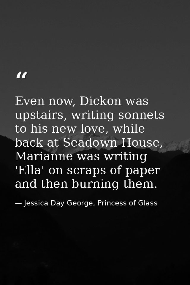 Even now, Dickon was upstairs, writing sonnets to his new love, while back at Seadown House, Marianne was writing 'Ella' — Jessica Day George, Princess of Glass