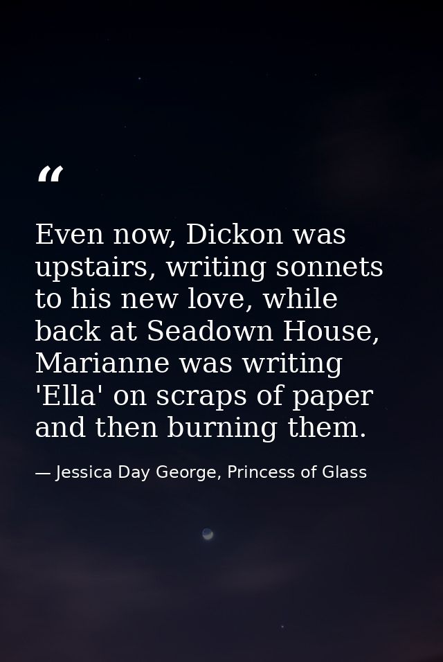 Even now, Dickon was upstairs, writing sonnets to his new love, while back at Seadown House, Marianne was writing 'Ella' — Jessica Day George, Princess of Glass