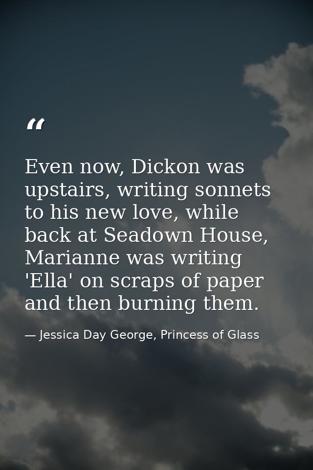 Even now, Dickon was upstairs, writing sonnets to his new love, while back at Seadown House, Marianne was writing 'Ella' — Jessica Day George, Princess of Glass