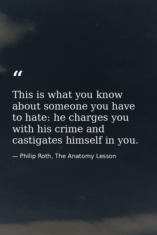 This is what you know about someone you have to hate: he charges you with his crime and castigates himself in you. — Philip Roth, The Anatomy Lesson