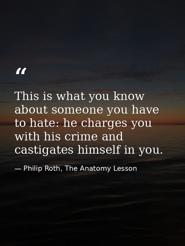 This is what you know about someone you have to hate: he charges you with his crime and castigates himself in you. — Philip Roth, The Anatomy Lesson