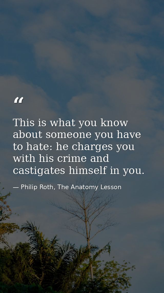 This is what you know about someone you have to hate: he charges you with his crime and castigates himself in you. — Philip Roth, The Anatomy Lesson