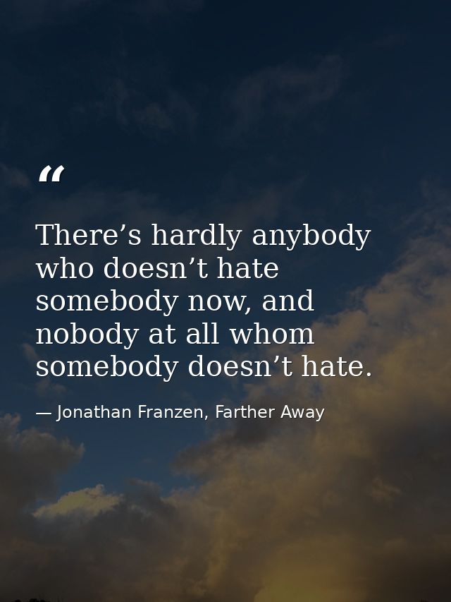 There’s hardly anybody who doesn’t hate somebody now, and nobody at all whom somebody doesn’t hate. — Jonathan Franzen, Farther Away