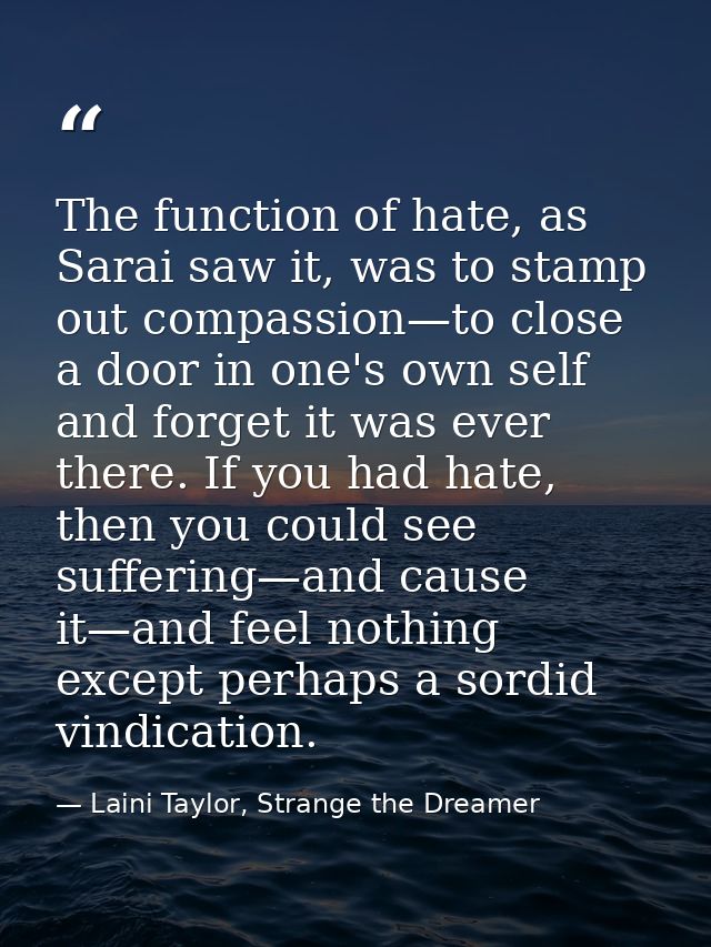 The function of hate, as Sarai saw it, was to stamp out compassion—to close a door in one's own self and forget it was e — Laini Taylor, Strange the Dreamer