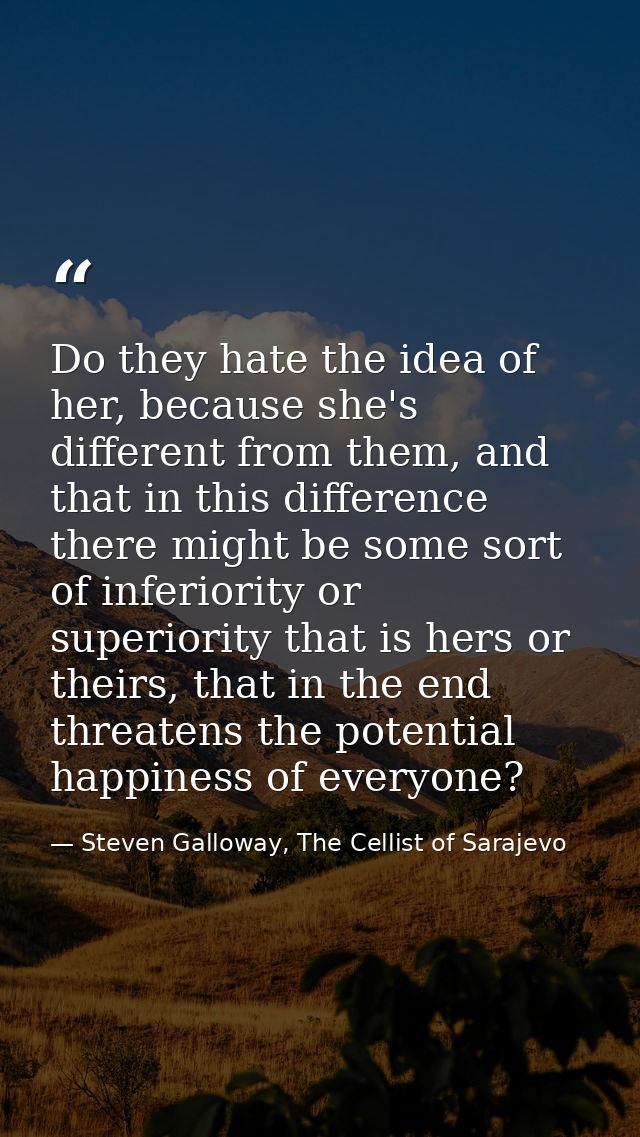 Do they hate the idea of her, because she's different from them, and that in this difference there might be some sort of — Steven Galloway, The Cellist of Sarajevo