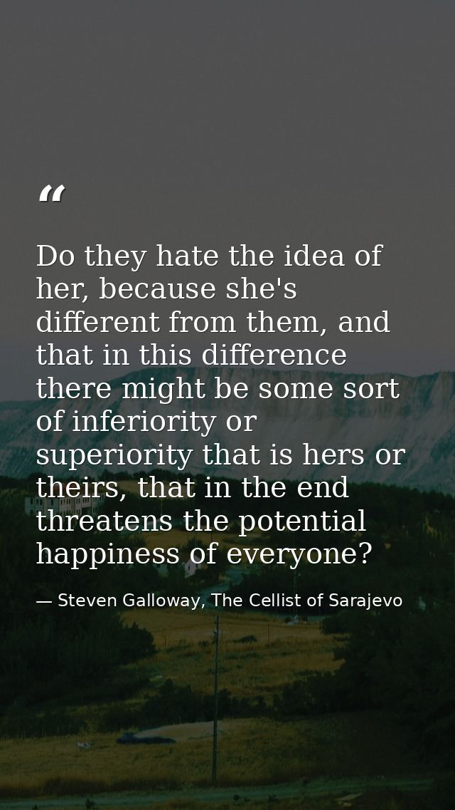 Do they hate the idea of her, because she's different from them, and that in this difference there might be some sort of — Steven Galloway, The Cellist of Sarajevo