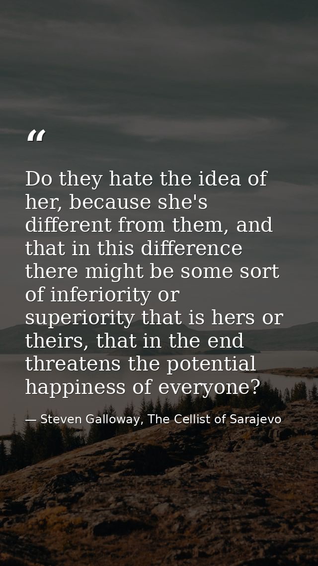 Do they hate the idea of her, because she's different from them, and that in this difference there might be some sort of — Steven Galloway, The Cellist of Sarajevo