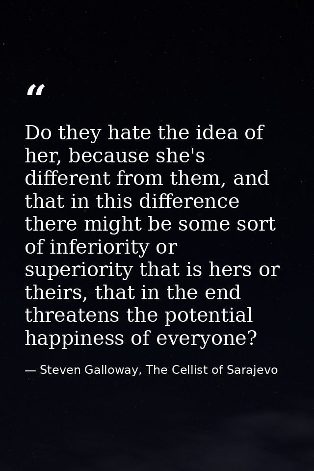 Do they hate the idea of her, because she's different from them, and that in this difference there might be some sort of — Steven Galloway, The Cellist of Sarajevo