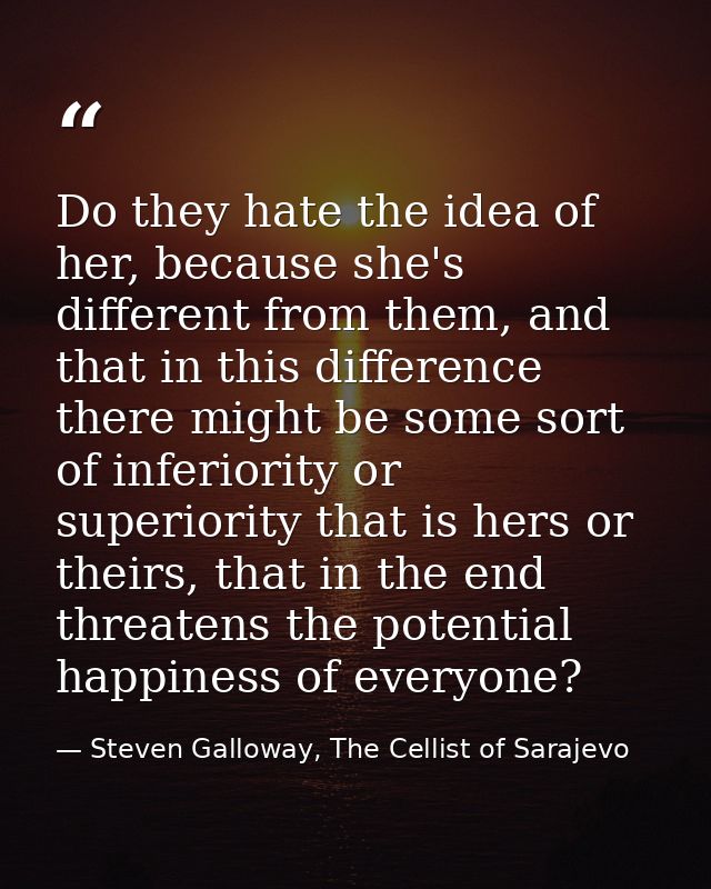 Do they hate the idea of her, because she's different from them, and that in this difference there might be some sort of — Steven Galloway, The Cellist of Sarajevo