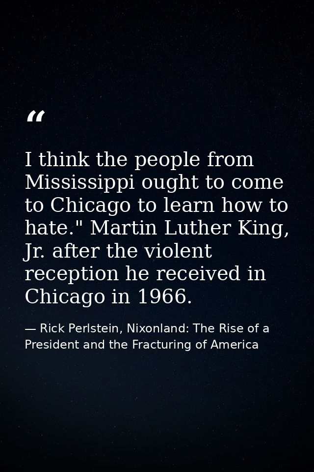 I think the people from Mississippi ought to come to Chicago to learn how to hate." Martin Luther King, Jr. after the vi — Rick Perlstein, Nixonland: The Rise of a President and the Fracturing of America