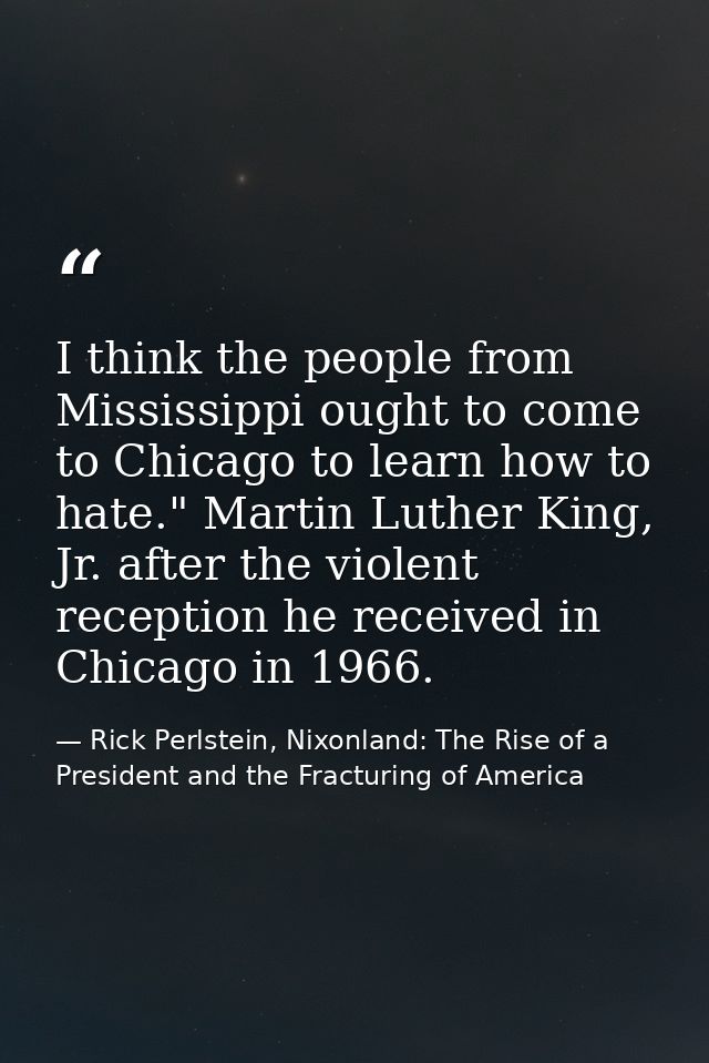I think the people from Mississippi ought to come to Chicago to learn how to hate." Martin Luther King, Jr. after the vi — Rick Perlstein, Nixonland: The Rise of a President and the Fracturing of America