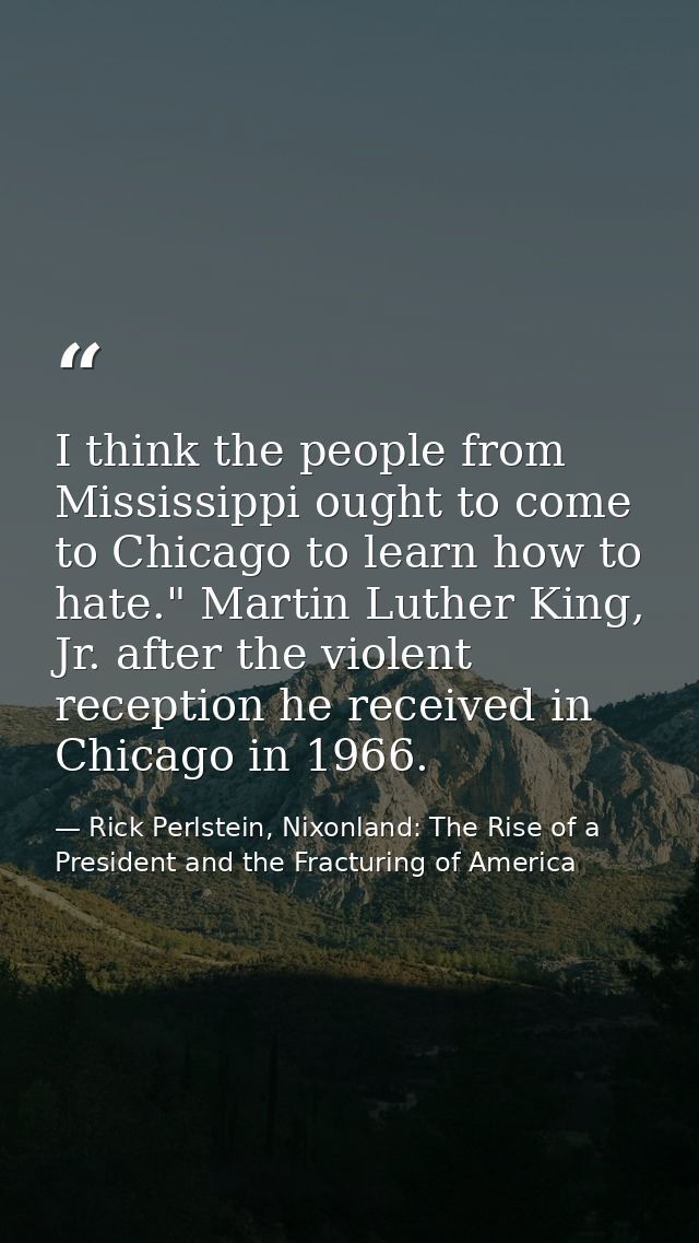 I think the people from Mississippi ought to come to Chicago to learn how to hate." Martin Luther King, Jr. after the vi — Rick Perlstein, Nixonland: The Rise of a President and the Fracturing of America
