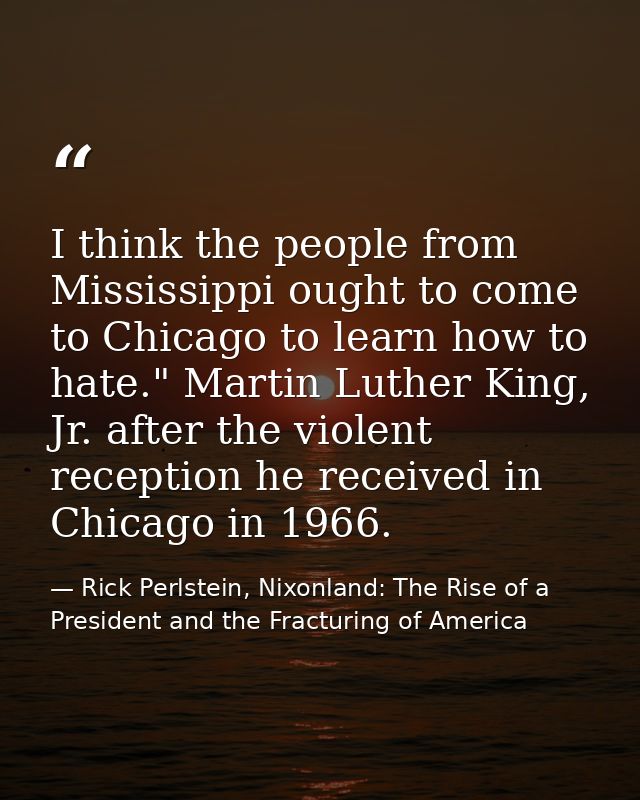 I think the people from Mississippi ought to come to Chicago to learn how to hate." Martin Luther King, Jr. after the vi — Rick Perlstein, Nixonland: The Rise of a President and the Fracturing of America