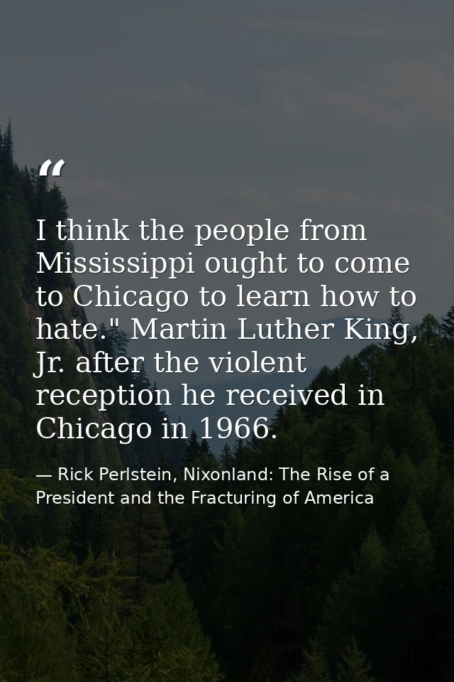 I think the people from Mississippi ought to come to Chicago to learn how to hate." Martin Luther King, Jr. after the vi — Rick Perlstein, Nixonland: The Rise of a President and the Fracturing of America