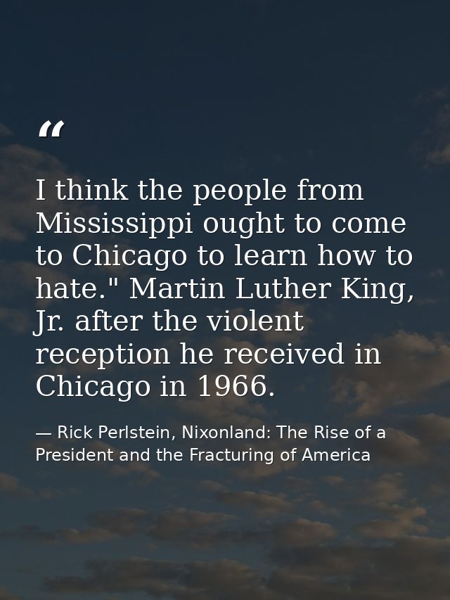 I think the people from Mississippi ought to come to Chicago to learn how to hate." Martin Luther King, Jr. after the vi — Rick Perlstein, Nixonland: The Rise of a President and the Fracturing of America
