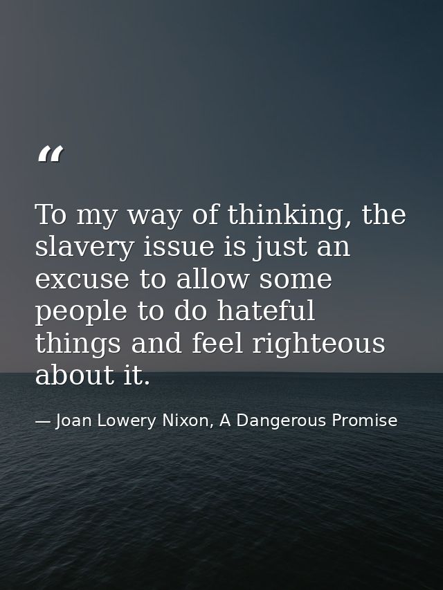 To my way of thinking, the slavery issue is just an excuse to allow some people to do hateful things and feel righteous  — Joan Lowery Nixon, A Dangerous Promise