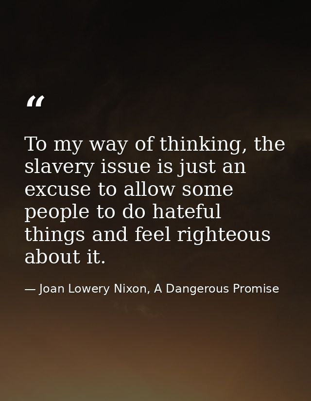 To my way of thinking, the slavery issue is just an excuse to allow some people to do hateful things and feel righteous  — Joan Lowery Nixon, A Dangerous Promise