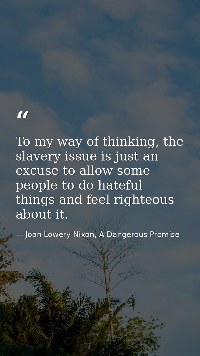 To my way of thinking, the slavery issue is just an excuse to allow some people to do hateful things and feel righteous  — Joan Lowery Nixon, A Dangerous Promise
