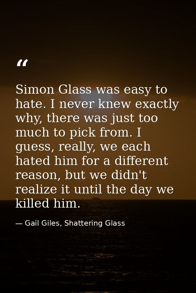Simon Glass was easy to hate. I never knew exactly why, there was just too much to pick from. I guess, really, we each h — Gail Giles, Shattering Glass