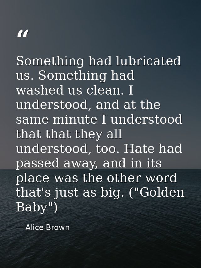 Something had lubricated us. Something had washed us clean. I understood, and at the same minute I understood that that  — Alice Brown