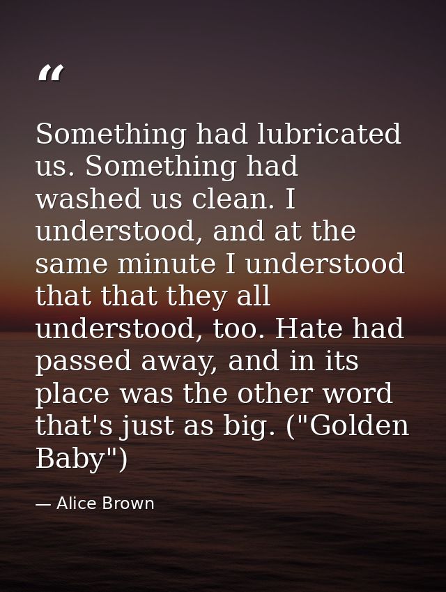 Something had lubricated us. Something had washed us clean. I understood, and at the same minute I understood that that  — Alice Brown
